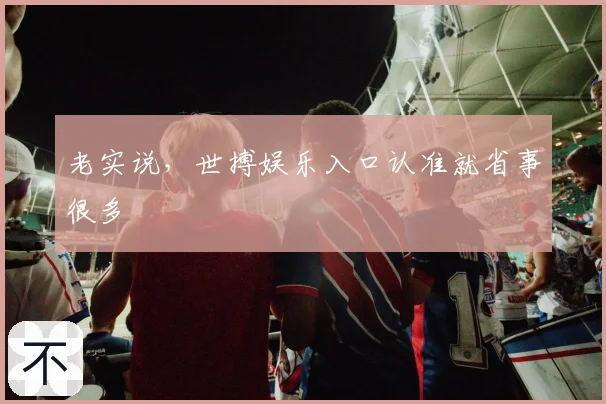 老实说,世搏娱乐入口认准就省事很多